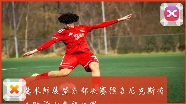 魔术师展望东部决赛预言尼克斯将击败骑士晋级决赛