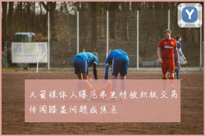 火箭媒体人曝范弗里特被积极交易传闻膝盖问题成焦点