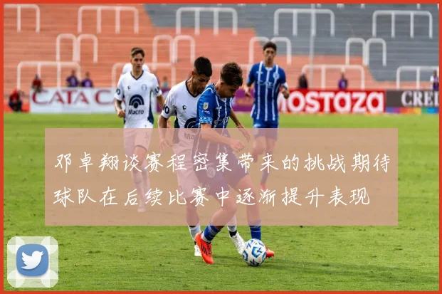 邓卓翔谈赛程密集带来的挑战期待球队在后续比赛中逐渐提升表现