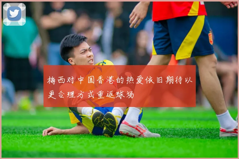 梅西对中国香港的热爱依旧期待以更合理方式重返球场