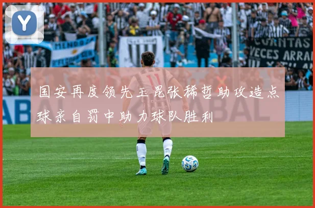 国安再度领先玉昆张稀哲助攻造点球亲自罚中助力球队胜利