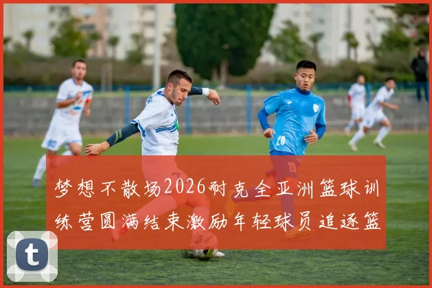 梦想不散场2026耐克全亚洲篮球训练营圆满结束激励年轻球员追逐篮球梦想