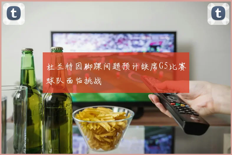 杜兰特因脚踝问题预计缺席G5比赛球队面临挑战