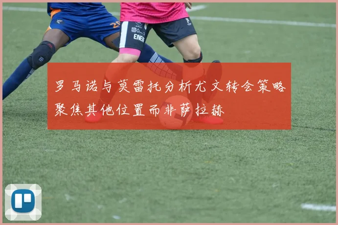 罗马诺与莫雷托分析尤文转会策略聚焦其他位置而非萨拉赫