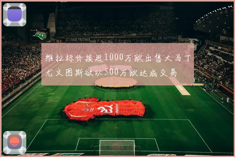 维拉标价接近1000万欧出售大马丁尤文图斯欲以500万欧达成交易