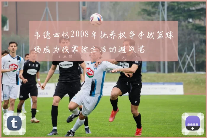 韦德回忆2008年抚养权争夺战篮球场成为我掌控生活的避风港