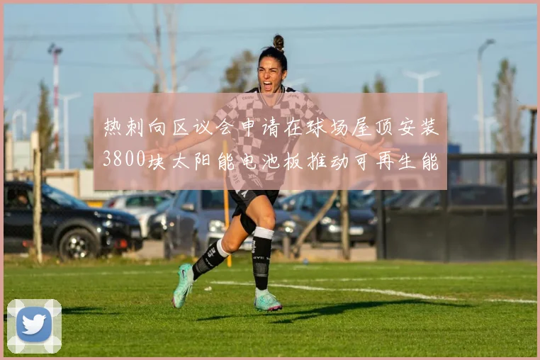 热刺向区议会申请在球场屋顶安装3800块太阳能电池板推动可再生能源发展