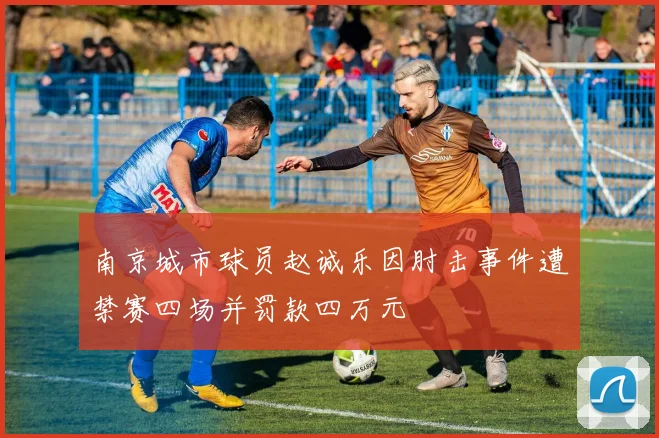 南京城市球员赵诚乐因肘击事件遭禁赛四场并罚款四万元