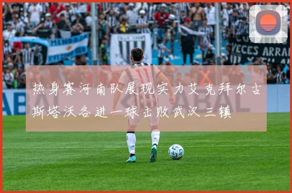 热身赛河南队展现实力艾克拜尔古斯塔沃各进一球击败武汉三镇