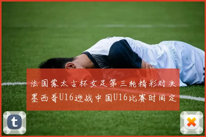 法国蒙太古杯女足第三轮精彩对决墨西哥U16迎战中国U16比赛时间定于4日凌晨00点30分