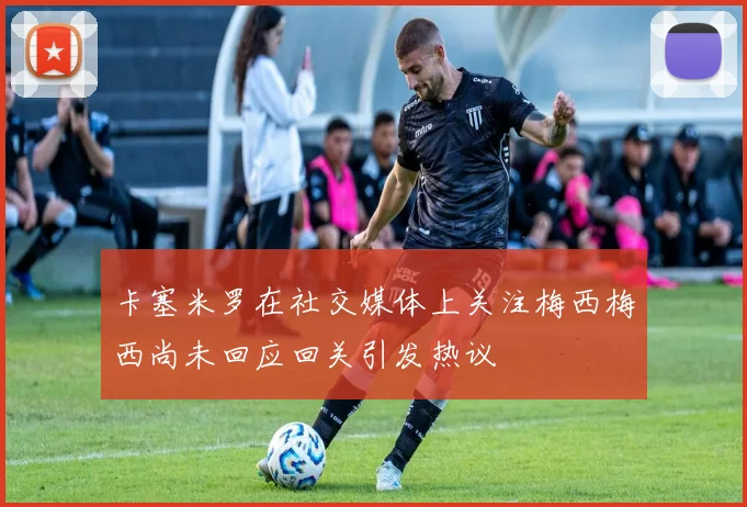 卡塞米罗在社交媒体上关注梅西梅西尚未回应回关引发热议