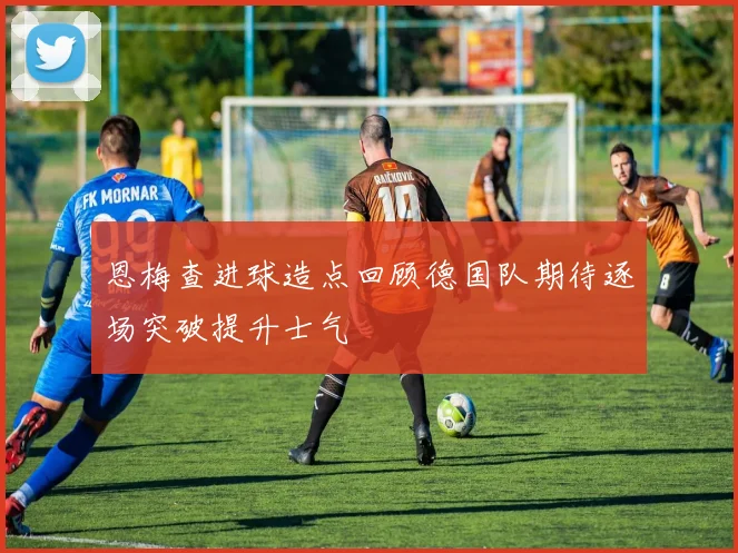 恩梅查进球造点回顾德国队期待逐场突破提升士气