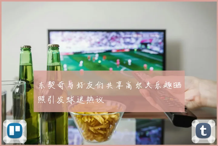 东契奇与好友们共享高尔夫乐趣晒照引发球迷热议