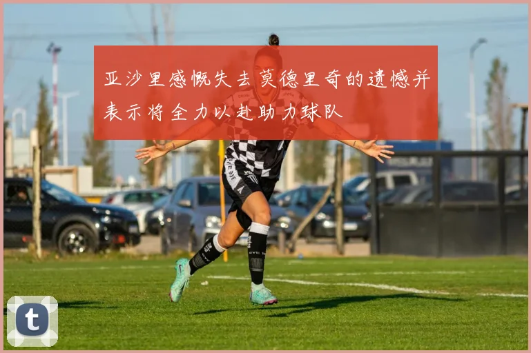 亚沙里感慨失去莫德里奇的遗憾并表示将全力以赴助力球队