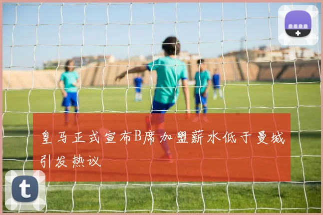 皇马正式宣布B席加盟薪水低于曼城引发热议