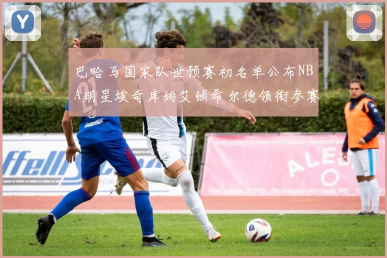 巴哈马国家队世预赛初名单公布NBA明星埃奇库姆艾顿希尔德领衔参赛阵容