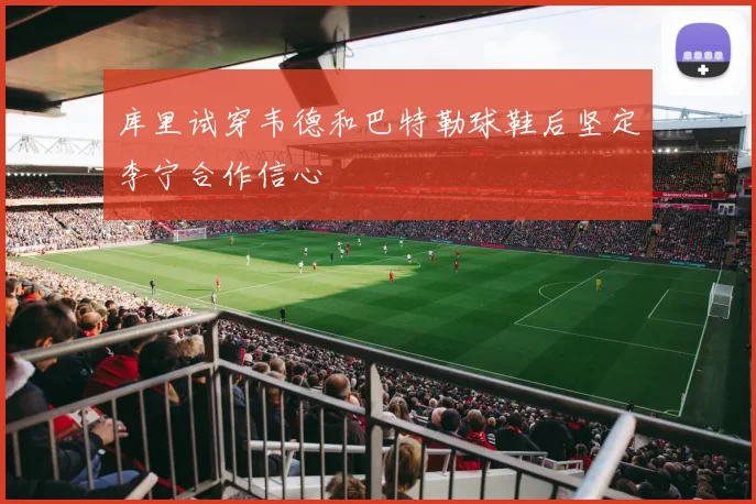 库里试穿韦德和巴特勒球鞋后坚定李宁合作信心