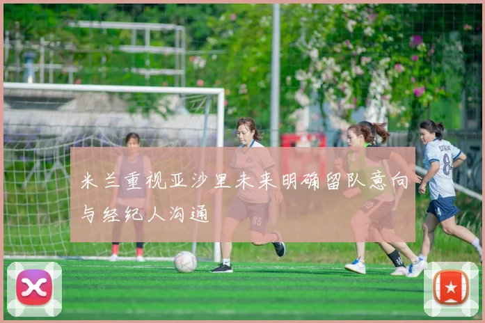 米兰重视亚沙里未来明确留队意向与经纪人沟通