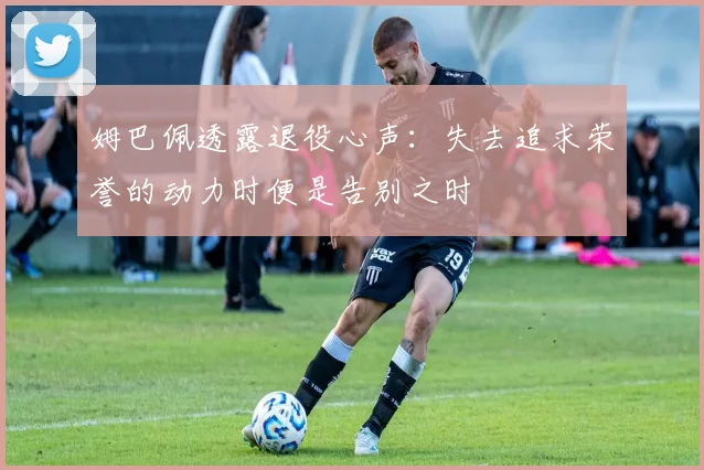 姆巴佩透露退役心声：失去追求荣誉的动力时便是告别之时