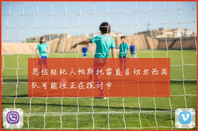 恩佐经纪人帕斯托雷直言切尔西离队可能性正在探讨中