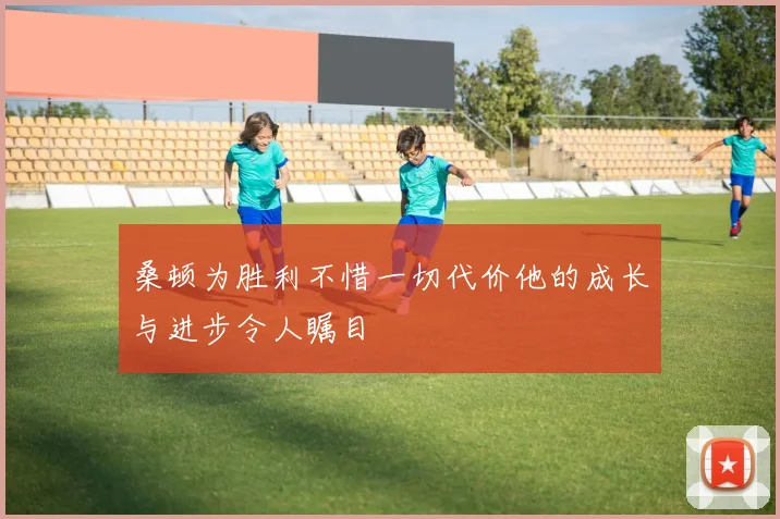 桑顿为胜利不惜一切代价他的成长与进步令人瞩目