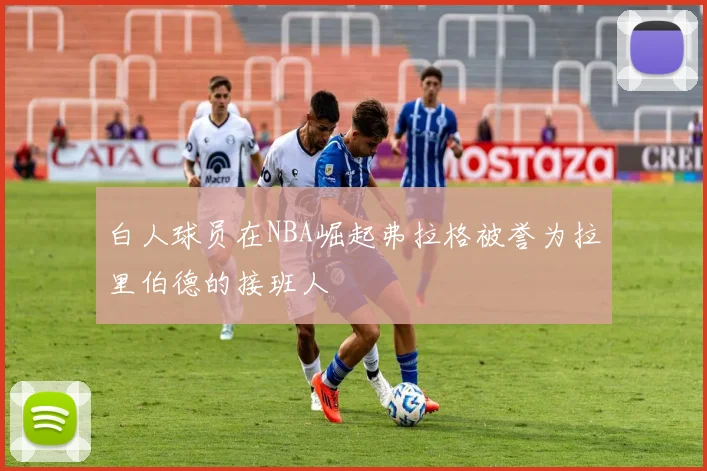 白人球员在NBA崛起弗拉格被誉为拉里伯德的接班人