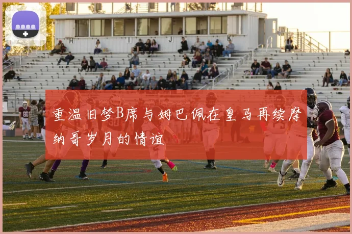 重温旧梦B席与姆巴佩在皇马再续摩纳哥岁月的情谊