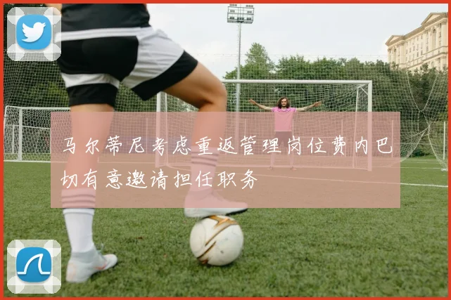 马尔蒂尼考虑重返管理岗位费内巴切有意邀请担任职务