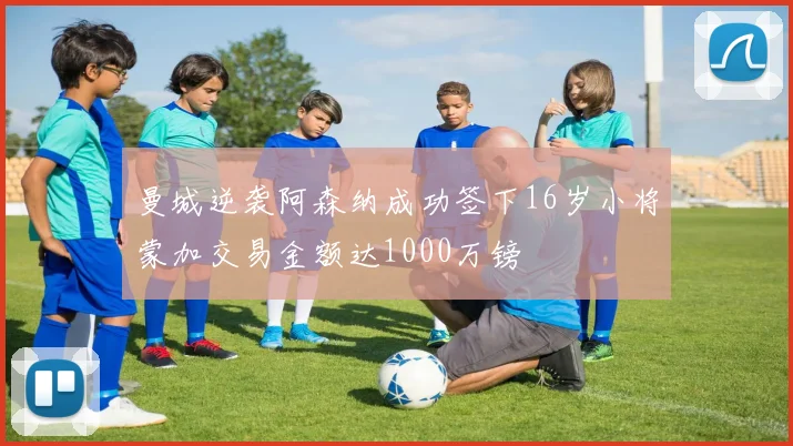 曼城逆袭阿森纳成功签下16岁小将蒙加交易金额达1000万镑