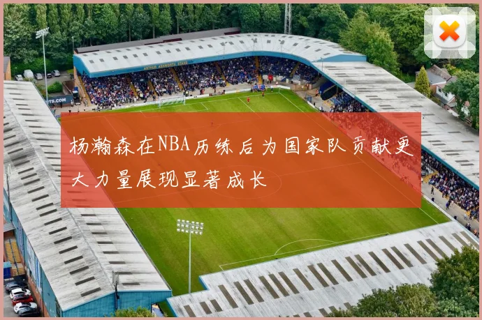 杨瀚森在NBA历练后为国家队贡献更大力量展现显著成长