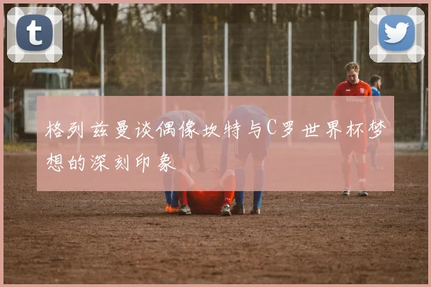 格列兹曼谈偶像坎特与C罗世界杯梦想的深刻印象
