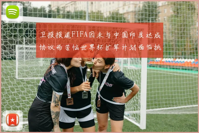 卫报报道FIFA因未与中国印度达成协议而苦恼世界杯扩军计划面临挑战