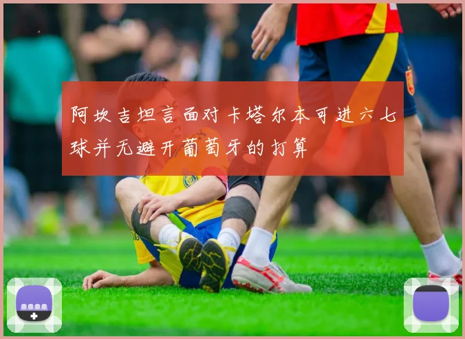 阿坎吉坦言面对卡塔尔本可进六七球并无避开葡萄牙的打算