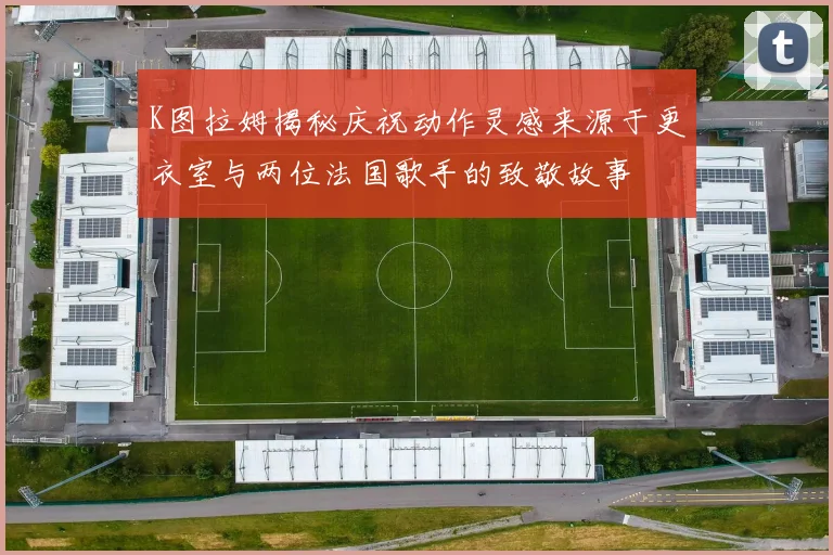 K图拉姆揭秘庆祝动作灵感来源于更衣室与两位法国歌手的致敬故事