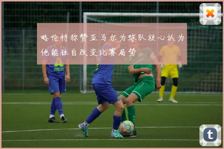 略伦特称赞亚马尔为球队核心认为他能独自改变比赛局势