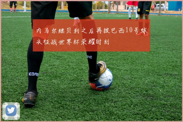 内马尔继贝利之后再披巴西10号球衣征战世界杯荣耀时刻